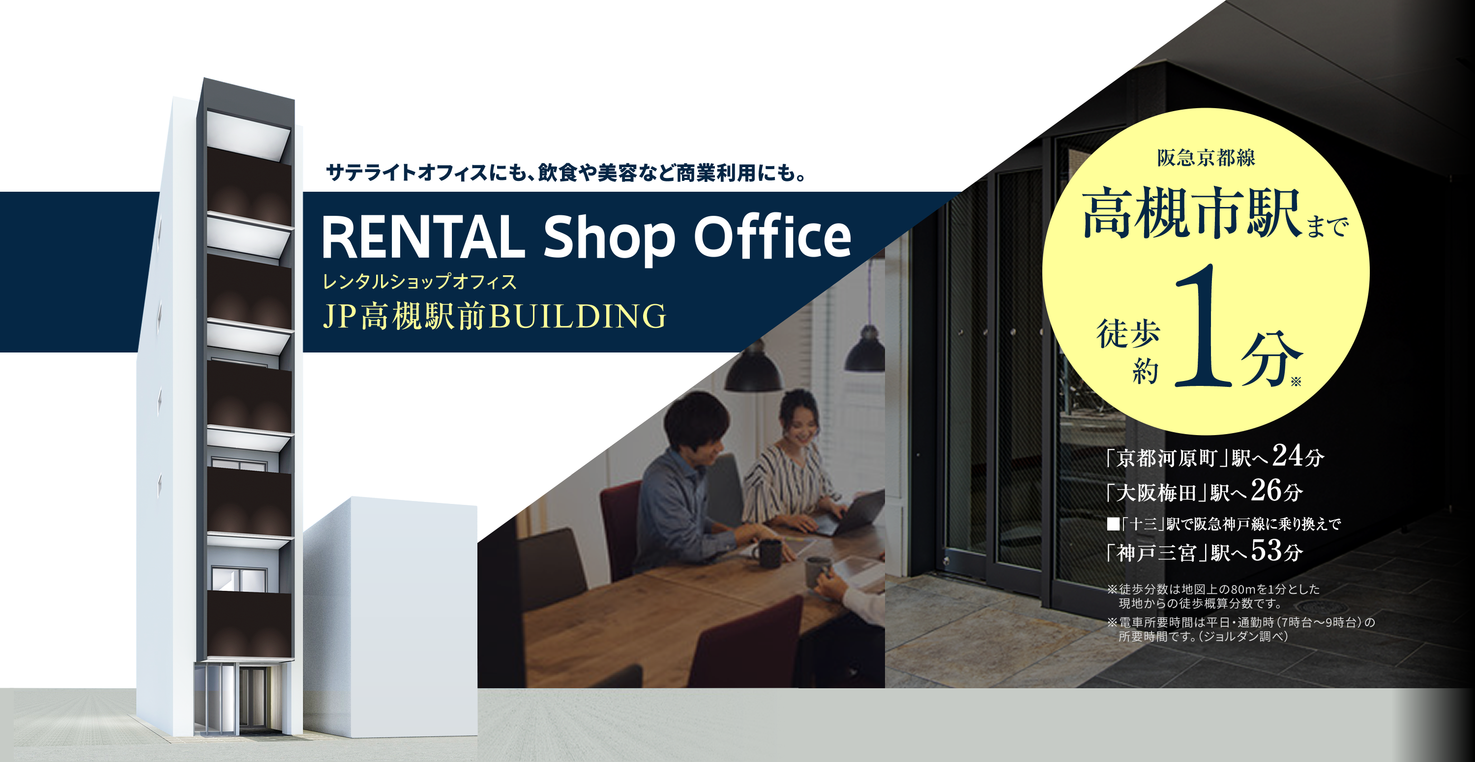 サテライトオフィスにも、飲食や美容など商業利用にも。RENTAL Shop Office レンタルオフィスJP高槻駅前BUILDING,阪急京都線高槻駅まで徒歩約１分※,「京都河内原」駅へ24分 「大阪梅田」駅へ26分 「十三」駅で阪急神戸線に乗り換えで「神戸三宮」駅へ53分,※徒歩分数は地図上の80ｍを１分とした現地からの徒歩概算分数です。,※電車所要時間は平日・通勤時（7時台～９時台）の所要時間です。（ジョルダン調べ）